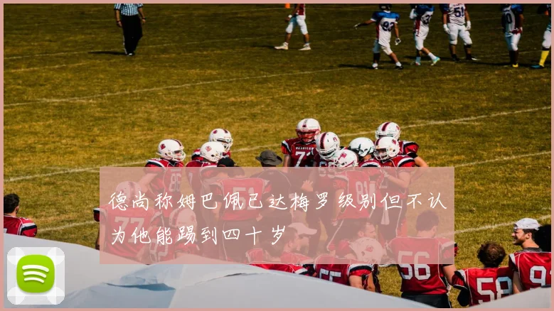 德尚称姆巴佩已达梅罗级别但不认为他能踢到四十岁