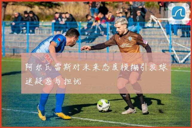 阿尔瓦雷斯对未来态度模糊引发球迷疑惑与担忧